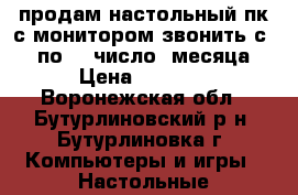 продам настольный пк с монитором звонить с 15 по 30 число  месяца › Цена ­ 2 000 - Воронежская обл., Бутурлиновский р-н, Бутурлиновка г. Компьютеры и игры » Настольные компьютеры   